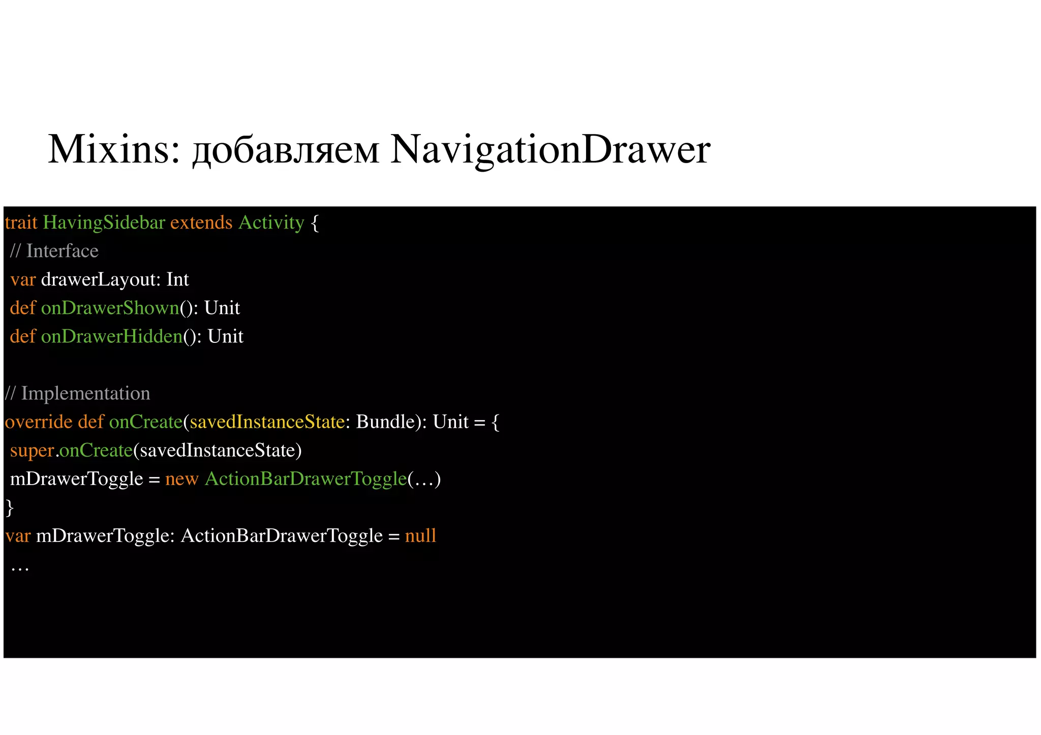Mixins: добавляем NavigationDrawer
28
trait HavingSidebar extends Activity {
// Interface
var drawerLayout: Int
def onDrawerShown(): Unit
def onDrawerHidden(): Unit
// Implementation
override def onCreate(savedInstanceState: Bundle): Unit = {
super.onCreate(savedInstanceState)
mDrawerToggle = new ActionBarDrawerToggle(…)
}
var mDrawerToggle: ActionBarDrawerToggle = null
…
 