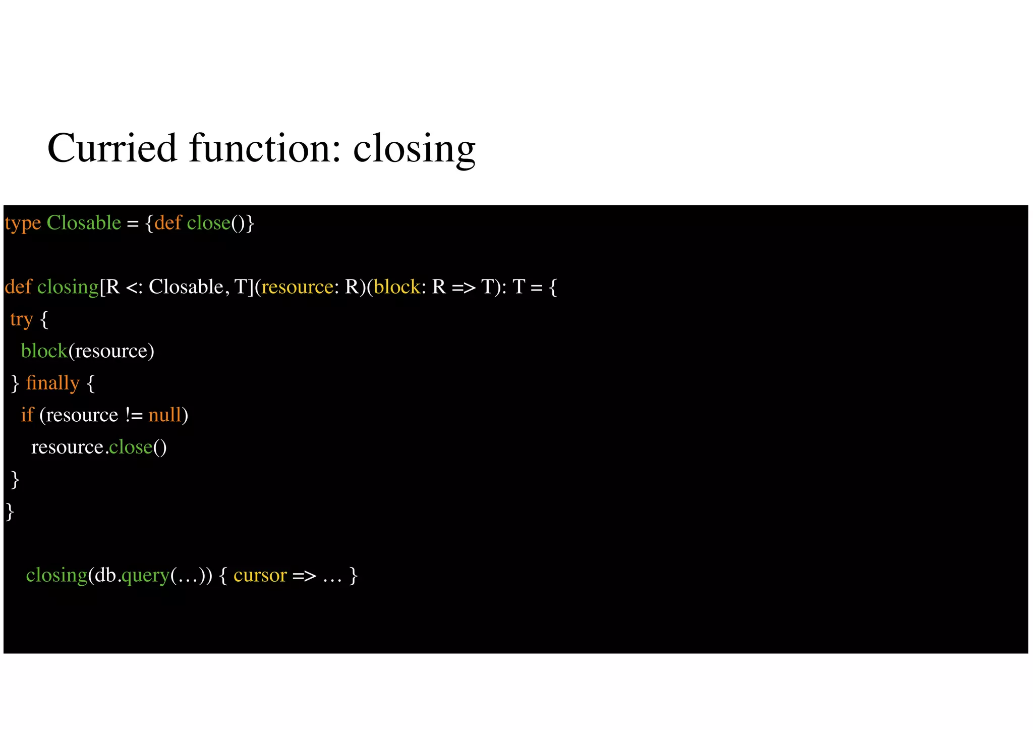 Curried function: closing
31
type Closable = {def close()}
def closing[R <: Closable, T](resource: R)(block: R => T): T = {
try {
block(resource)
} ﬁnally {
if (resource != null)
resource.close()
}
}
closing(db.query(…)) { cursor => … }
 