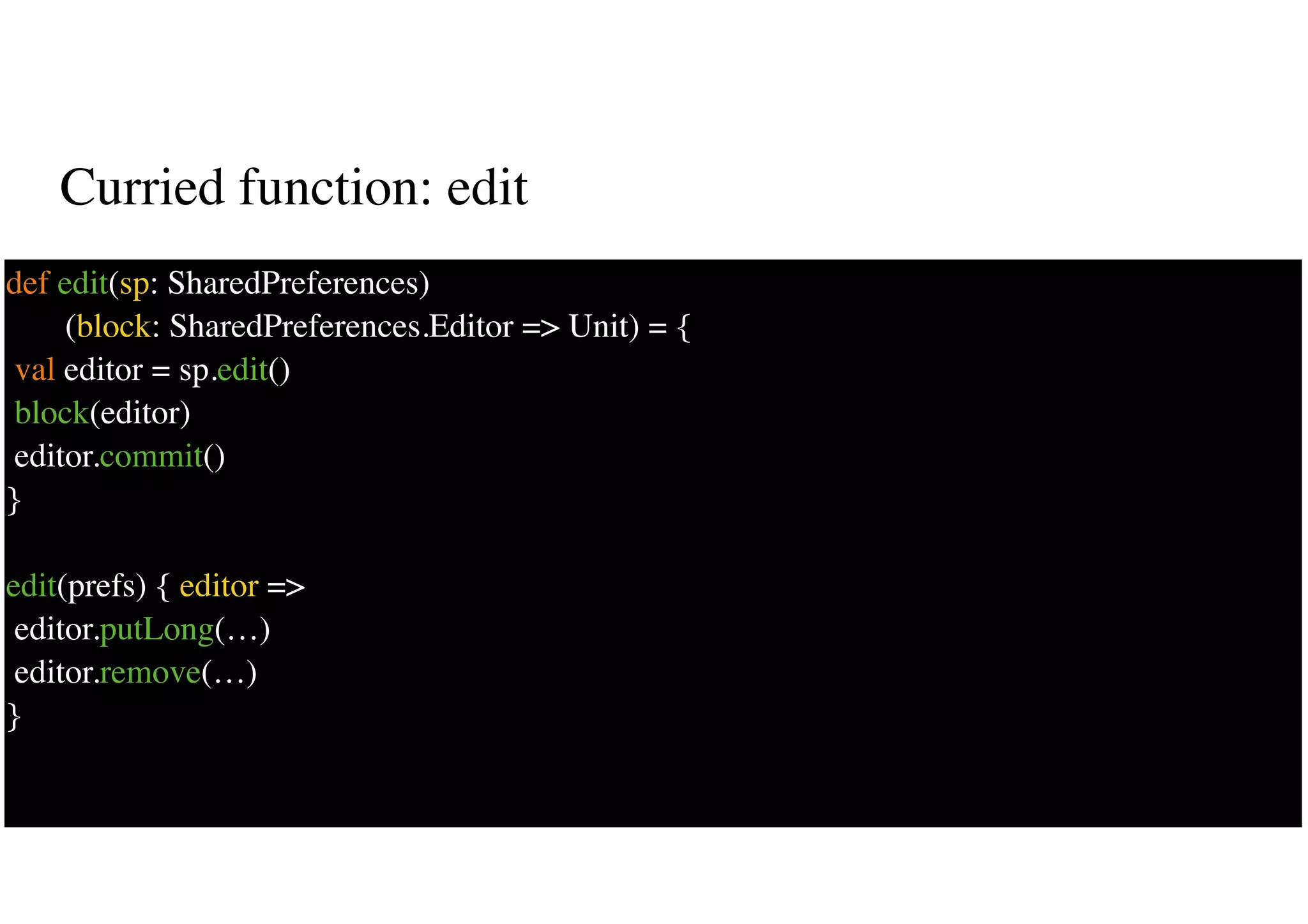 Curried function: edit
32
def edit(sp: SharedPreferences)
(block: SharedPreferences.Editor => Unit) = {
val editor = sp.edit()
block(editor)
editor.commit()
}
edit(prefs) { editor =>
editor.putLong(…)
editor.remove(…)
}
 