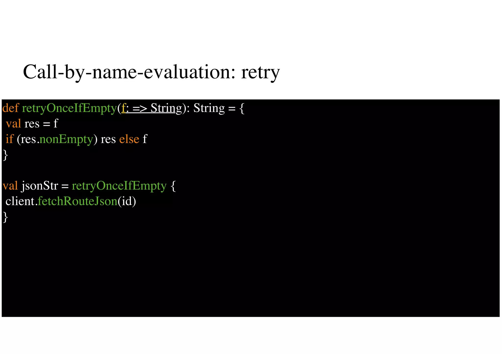 Call-by-name-evaluation: retry
33
def retryOnceIfEmpty(f: => String): String = {
val res = f
if (res.nonEmpty) res else f
}
val jsonStr = retryOnceIfEmpty {
client.fetchRouteJson(id)
}
 