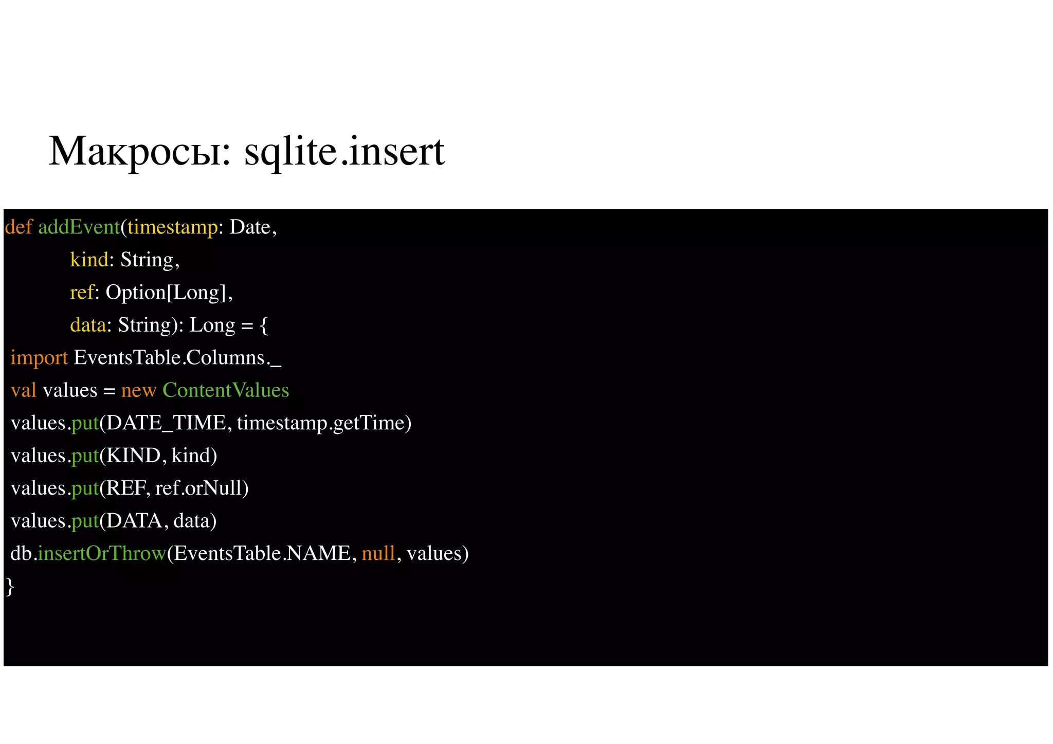 Макросы: sqlite.insert
35
def addEvent(timestamp: Date,
kind: String,
ref: Option[Long],
data: String): Long = {
import EventsTable.Columns._
val values = new ContentValues
values.put(DATE_TIME, timestamp.getTime)
values.put(KIND, kind)
values.put(REF, ref.orNull)
values.put(DATA, data)
db.insertOrThrow(EventsTable.NAME, null, values)
}
 