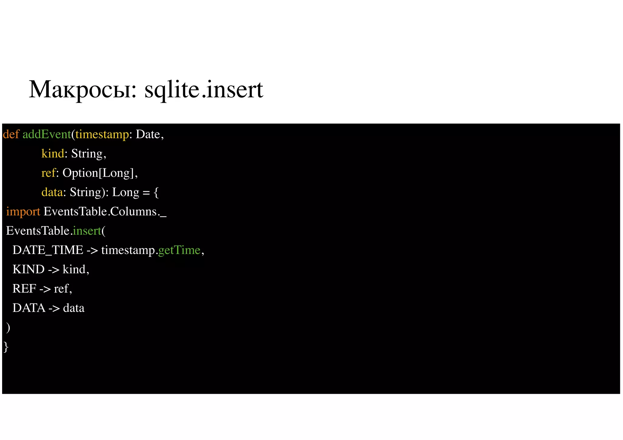 Макросы: sqlite.insert
36
def addEvent(timestamp: Date,
kind: String,
ref: Option[Long],
data: String): Long = {
import EventsTable.Columns._
EventsTable.insert(
DATE_TIME -> timestamp.getTime,
KIND -> kind,
REF -> ref,
DATA -> data
)
}
 