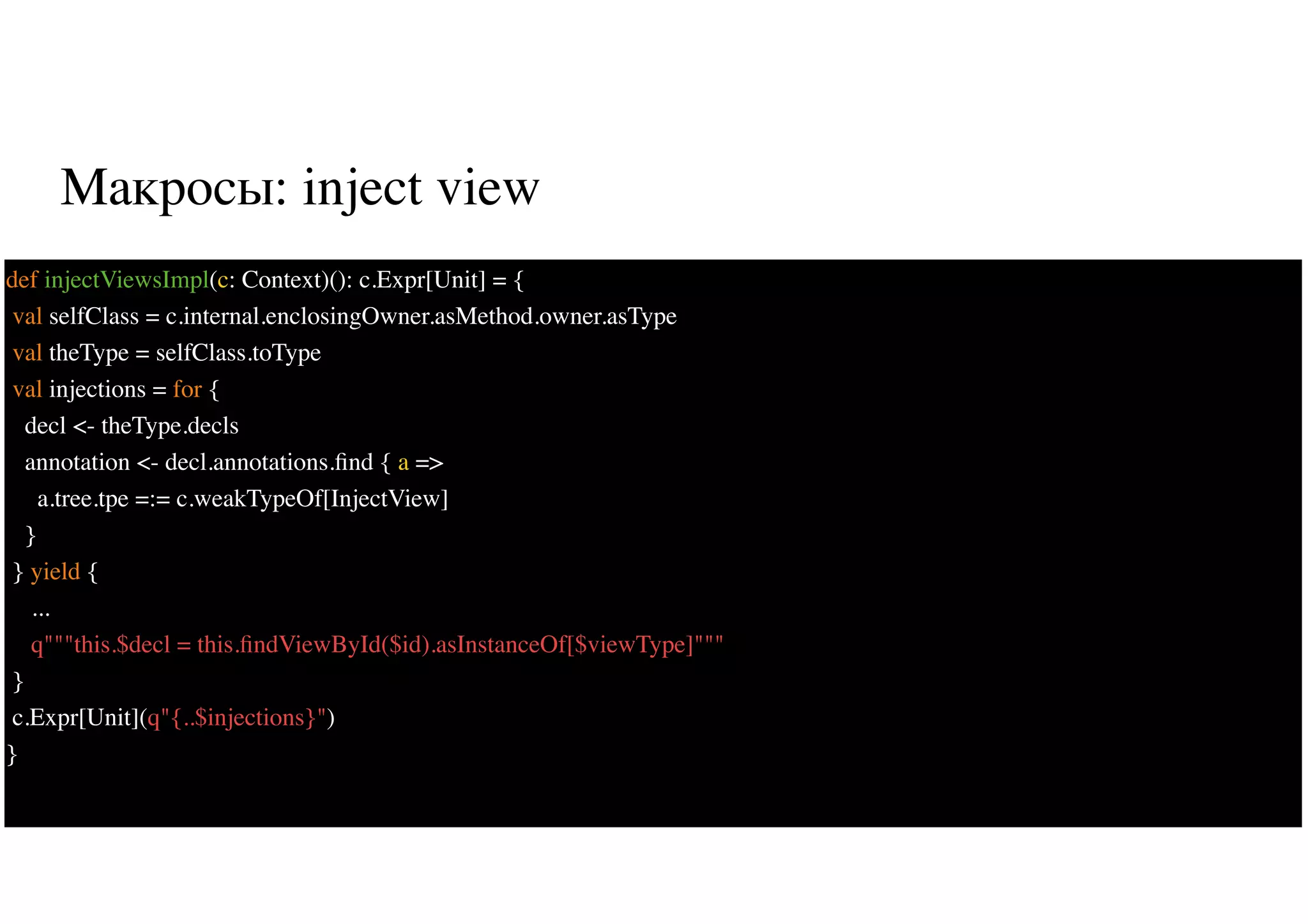 Макросы: inject view
38
def injectViewsImpl(c: Context)(): c.Expr[Unit] = {
val selfClass = c.internal.enclosingOwner.asMethod.owner.asType
val theType = selfClass.toType
val injections = for {
decl <- theType.decls
annotation <- decl.annotations.ﬁnd { a =>
a.tree.tpe =:= c.weakTypeOf[InjectView]
}
} yield {
...
q"""this.$decl = this.ﬁndViewById($id).asInstanceOf[$viewType]"""
}
c.Expr[Unit](q"{..$injections}")
}
 