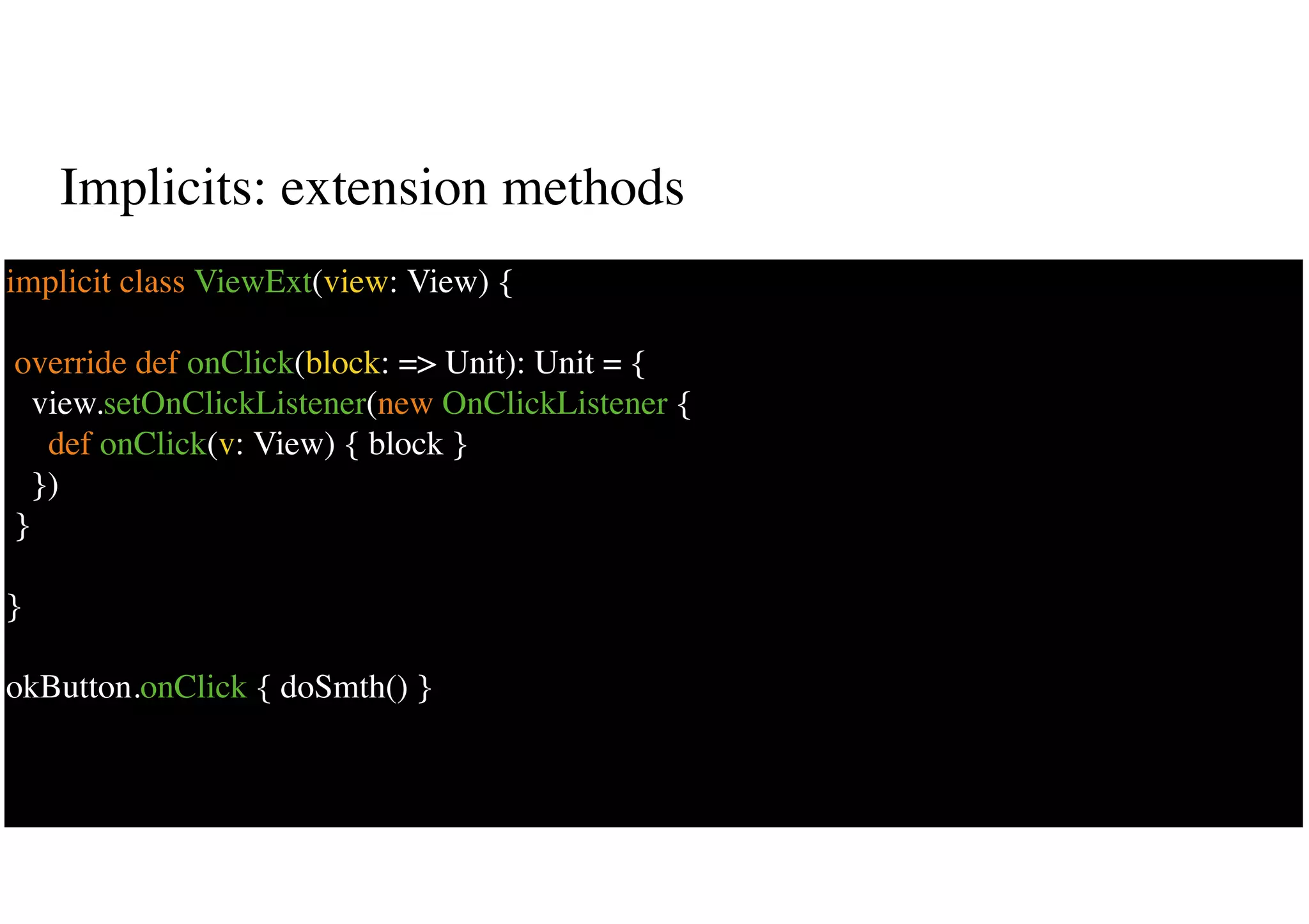Implicits: extension methods
42
implicit class ViewExt(view: View) {
override def onClick(block: => Unit): Unit = {
view.setOnClickListener(new OnClickListener {
def onClick(v: View) { block }
})
}
}
okButton.onClick { doSmth() }
 