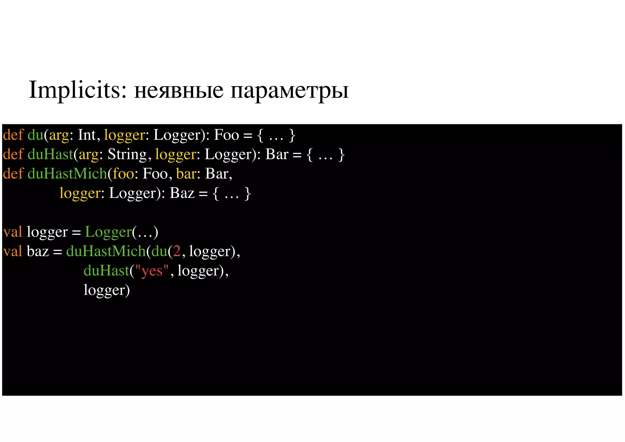 Implicits: неявные параметры
43
def du(arg: Int, logger: Logger): Foo = { … }
def duHast(arg: String, logger: Logger): Bar = { … }
def duHastMich(foo: Foo, bar: Bar,
logger: Logger): Baz = { … }
val logger = Logger(…)
val baz = duHastMich(du(2, logger),
duHast("yes", logger),
logger)
 
