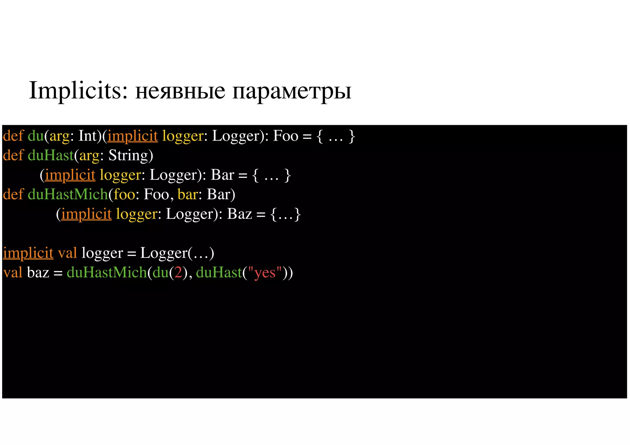 Implicits: неявные параметры
44
def du(arg: Int)(implicit logger: Logger): Foo = { … }
def duHast(arg: String)
(implicit logger: Logger): Bar = { … }
def duHastMich(foo: Foo, bar: Bar)
(implicit logger: Logger): Baz = {…}
implicit val logger = Logger(…)
val baz = duHastMich(du(2), duHast("yes"))
 