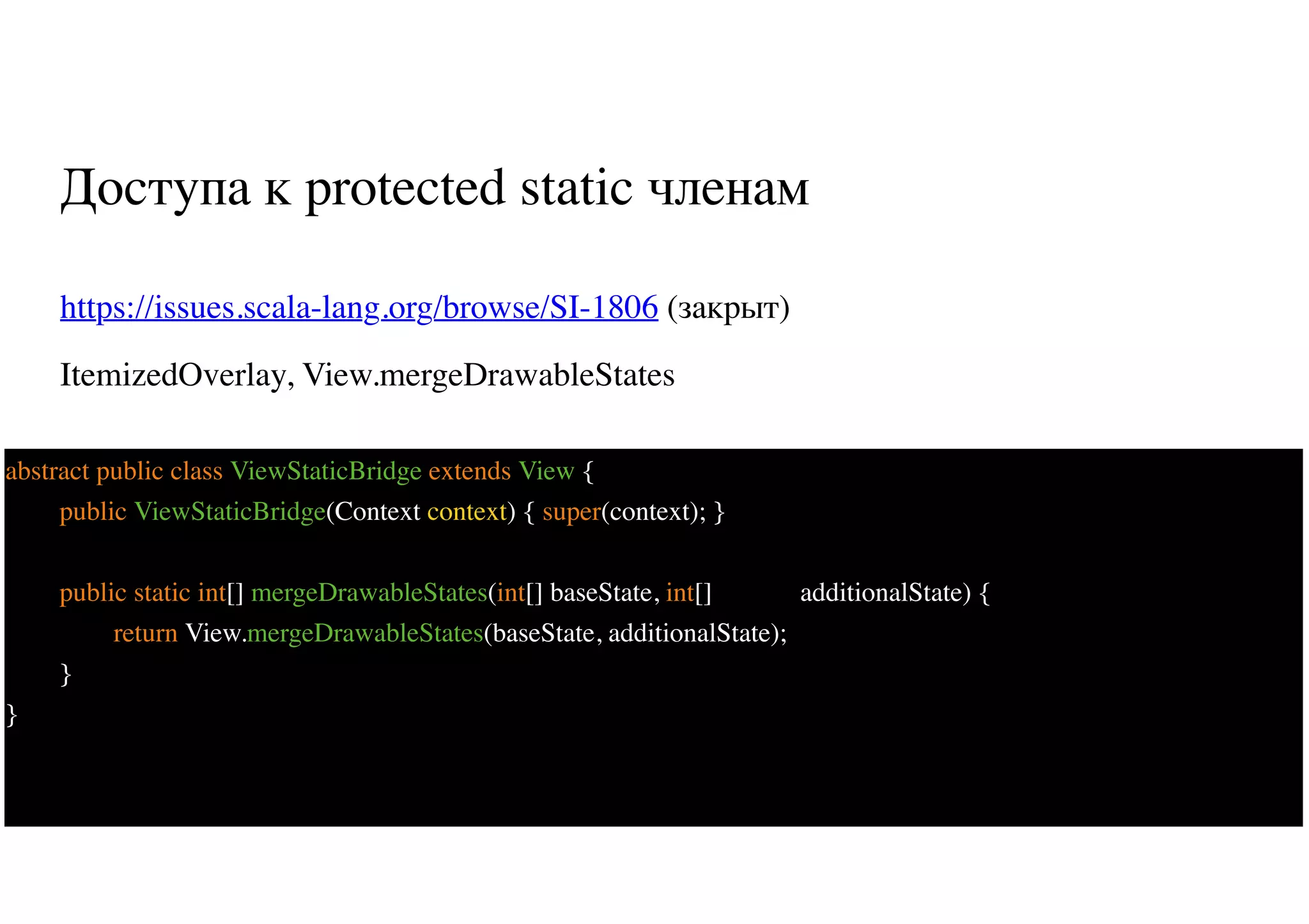 Доступа к protected static членам
https://issues.scala-lang.org/browse/SI-1806 (закрыт)
ItemizedOverlay, View.mergeDrawableStates
66
abstract public class ViewStaticBridge extends View {
public ViewStaticBridge(Context context) { super(context); }
public static int[] mergeDrawableStates(int[] baseState, int[] additionalState) {
return View.mergeDrawableStates(baseState, additionalState);
}
}
 