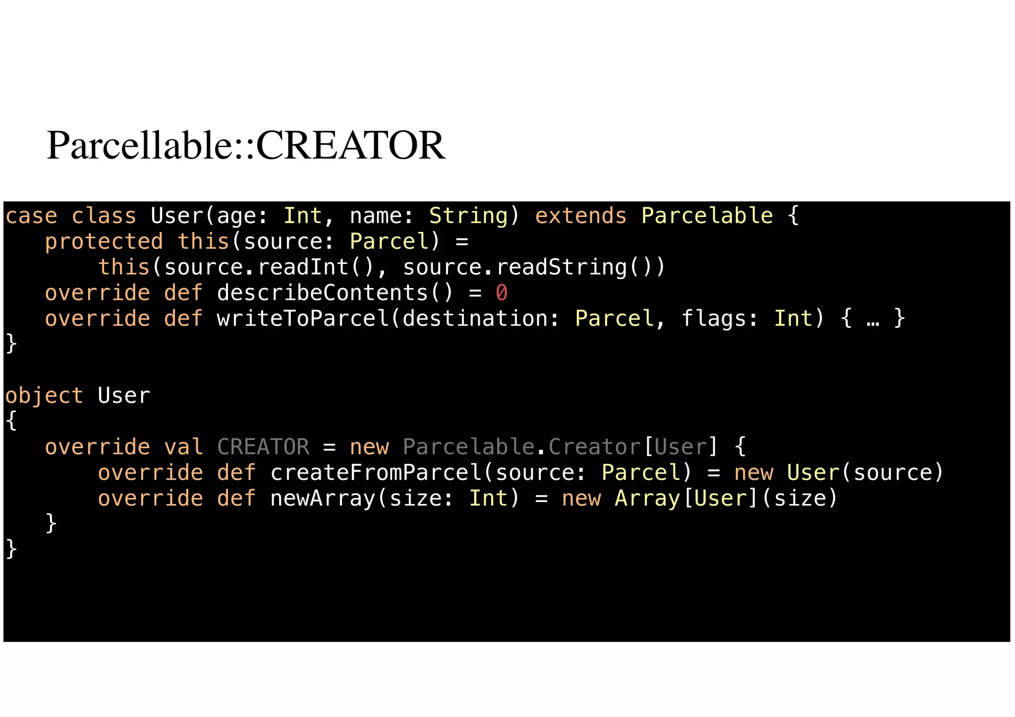 Parcellable::CREATOR
67
case class User(age: Int, name: String) extends Parcelable {
protected this(source: Parcel) =
this(source.readInt(), source.readString())
override def describeContents() = 0
override def writeToParcel(destination: Parcel, flags: Int) { … }
}
object User
{
override val CREATOR = new Parcelable.Creator[User] {
override def createFromParcel(source: Parcel) = new User(source)
override def newArray(size: Int) = new Array[User](size)
}
}
 