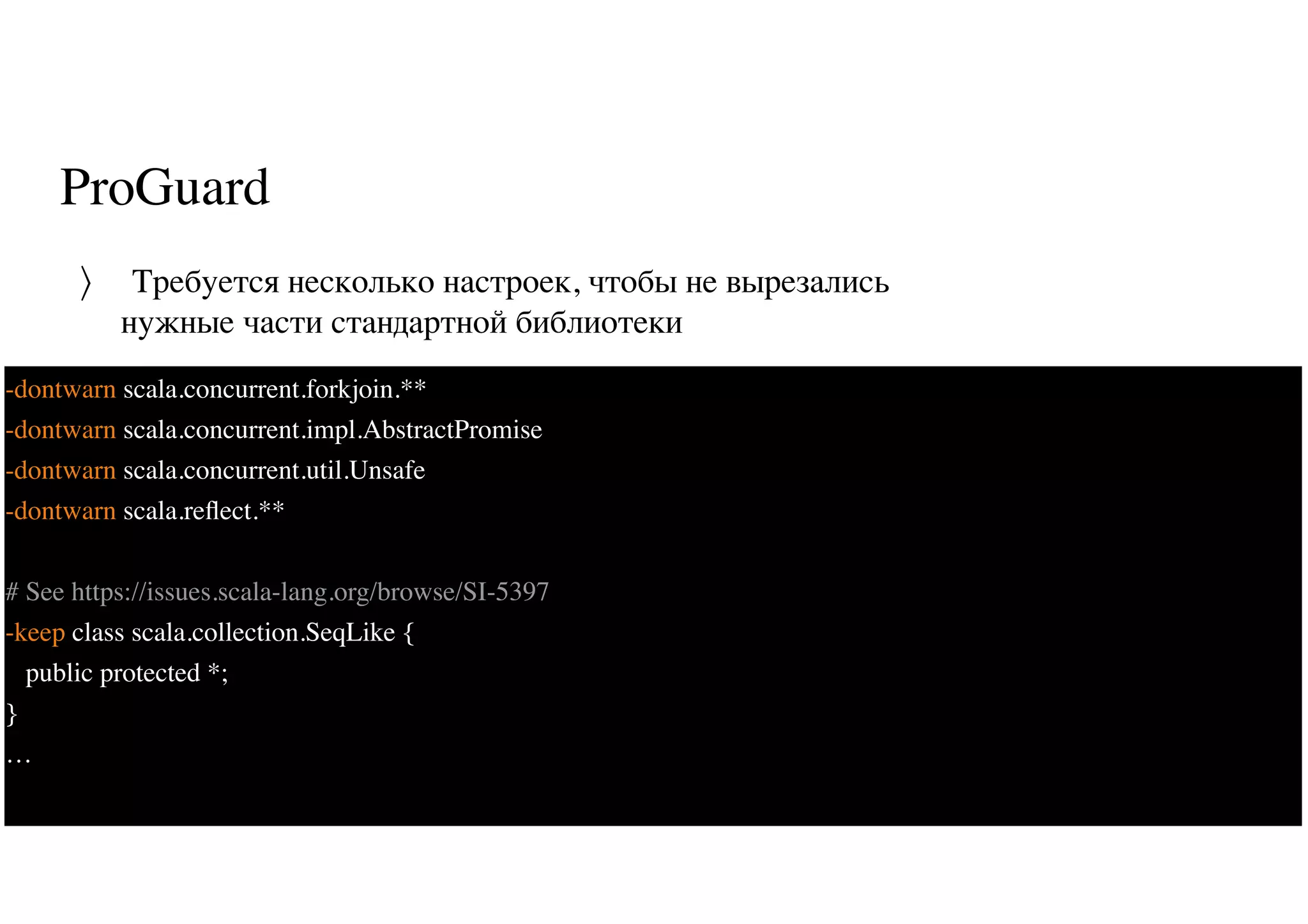 ProGuard
Требуется несколько настроек, чтобы не вырезались
нужные части стандартной библиотеки
〉
70
-dontwarn scala.concurrent.forkjoin.**
-dontwarn scala.concurrent.impl.AbstractPromise
-dontwarn scala.concurrent.util.Unsafe
-dontwarn scala.reﬂect.**
# See https://issues.scala-lang.org/browse/SI-5397
-keep class scala.collection.SeqLike {
public protected *;
}
…
 