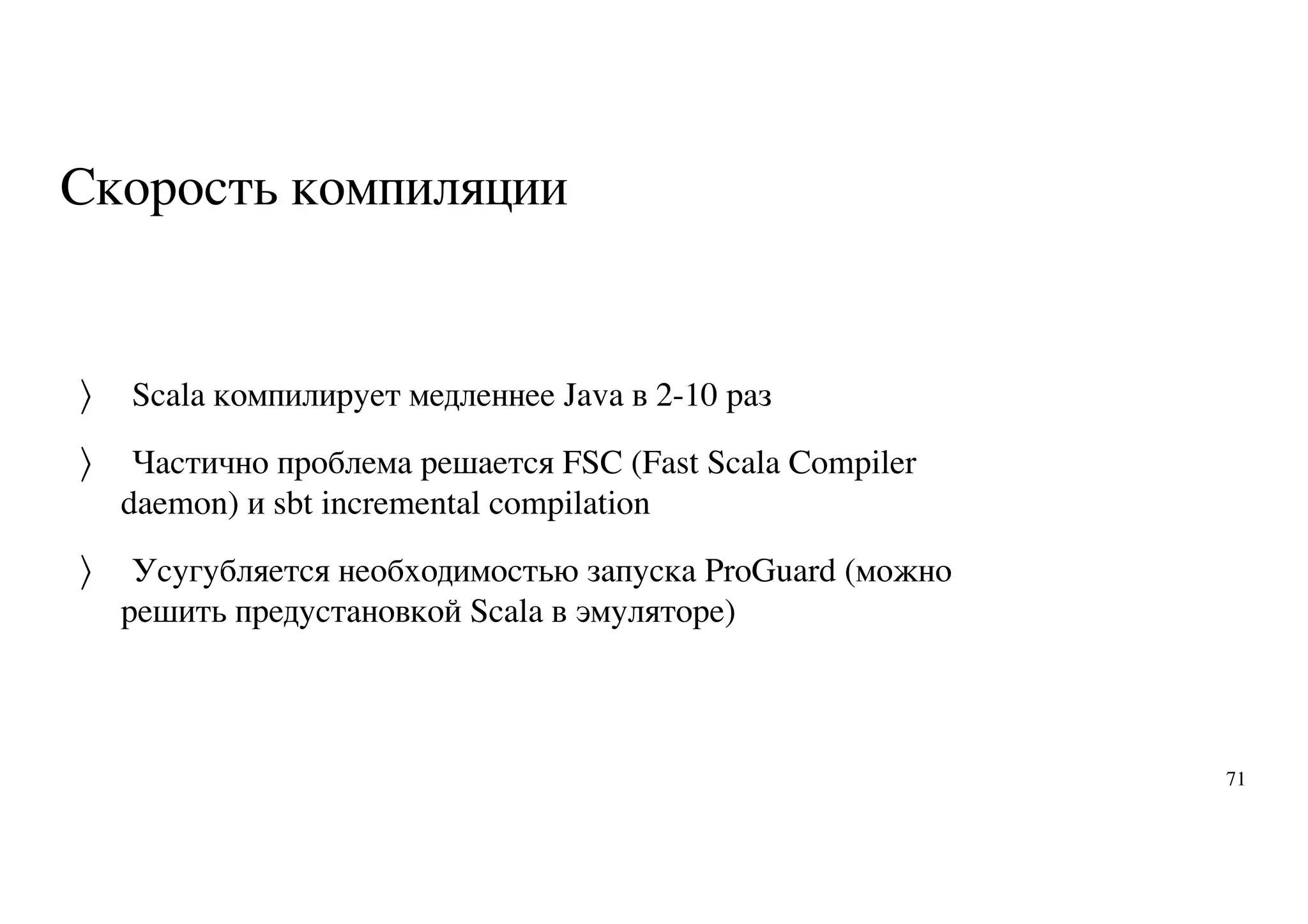 Скорость компиляции
Scala компилирует медленнее Java в 2-10 раз
Частично проблема решается FSC (Fast Scala Compiler
daemon) и sbt incremental compilation
Усугубляется необходимостью запуска ProGuard (можно
решить предустановкой Scala в эмуляторе)
〉
〉
〉
71
 