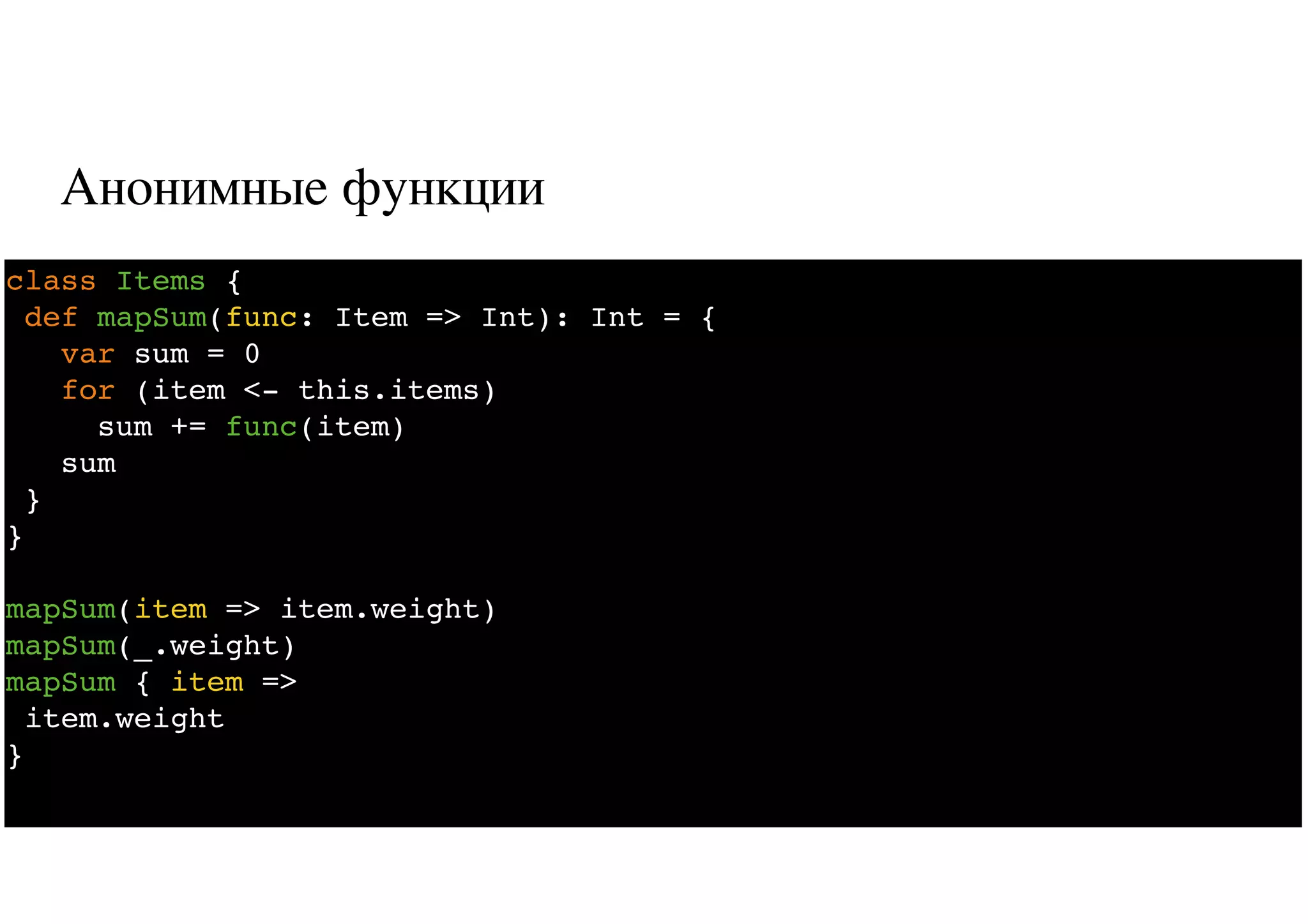 Анонимные функции
9
class Items {
def mapSum(func: Item => Int): Int = {
var sum = 0
for (item <- this.items)
sum += func(item)
sum
}
}
mapSum(item => item.weight)
mapSum(_.weight)
mapSum { item =>
item.weight
}
 