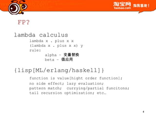 FP?lambda calculuslambda x . plus x x(lambda x . plus x x) y rule:	alpha – 变量替换	beta – 值应用{lisp[ML/erlang/haskell]}functionisvalue[hightorderfunction];	nosideeffect; lazy evaluation;	pattern match;  currying/partial funcitons;	tail recursion optimization; etc…