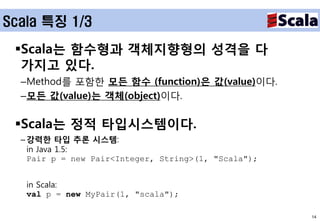 Scala 특징 1/3

 Scala는 함수형과 객체지향형의 성격을 다
  가지고 있다.
  –Method를 포함한 모든 함수 (function)은 값(value)이다.
  –모든 값(value)는 객체(object)이다.

 Scala는 정적 타입시스템이다.
  – 강력한 타입 추론 시스템:
    in Java 1.5:
    Pair p = new Pair<Integer, String>(1, "Scala");


   in Scala:
   val p = new MyPair(1, "scala");

                                                      14
 
