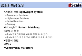 Scala 특징 2/3
  가벼운 문법(lightweight syntax)
  – Anonymous functions
  – Higher-order functions
  – Nested Functions
  – Currying
  ML-style의 Pattern Matching
  XML과 통합
  – Scala 프로그램에서 XML을 직접 쓸 수 있다.
  – Scala 클래스 정의로 XML DTD로 변환할 수 있다.
  정규식 패턴
  DSLs
  Concurrency via actors

                                       15
 