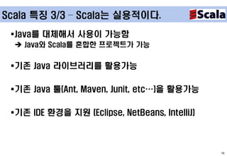 Scala 특징 3/3 – Scala는 실용적이다.

 Java를 대체해서 사용이 가능함
   Java와 Scala를 혼합한 프로젝트가 가능


 기존 Java 라이브러리를 활용가능

 기존 Java 툴(Ant, Maven, Junit, etc…)을 활용가능

 기존 IDE 환경을 지원 (Eclipse, NetBeans, IntelliJ)



                                                16
 