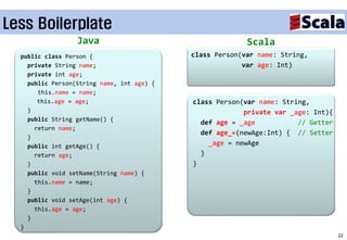 Less Boilerplate
                  Java                                    Scala
  public class Person {                     class Person(var name: String,
    private String name;                                 var age: Int)
    private int age;
    public Person(String name, int age) {
       this.name = name;
       this.age = age;                      class Person(var name: String,
    }                                                    private var _age: Int){
    public String getName() {
                                              def age = _age           // Getter
      return name;
                                              def age_=(newAge:Int) { // Setter
    }
    public int getAge() {                       _age = newAge
      return age;                             }
    }                                       }
    public void setName(String name) {
      this.name = name;
    }
    public void setAge(int age) {
      this.age = age;
    }
  }
                                                                                   22
 