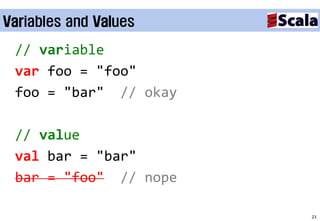 Variables and Values

 // variable
 var foo = "foo"
 foo = "bar" // okay

 // value
 val bar = "bar"
 bar = "foo" // nope

                       23
 