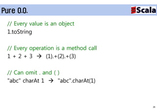 Pure O.O.
  // Every value is an object
  1.toString

  // Every operation is a method call
  1 + 2 + 3  (1).+(2).+(3)

  // Can omit . and ( )
  "abc" charAt 1  "abc".charAt(1)



                                        26
 