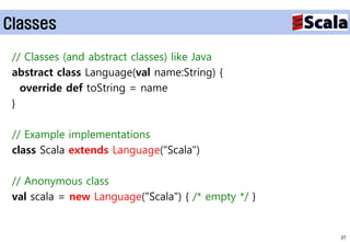 Classes

 // Classes (and abstract classes) like Java
 abstract class Language(val name:String) {
   override def toString = name
 }

 // Example implementations
 class Scala extends Language("Scala")

 // Anonymous class
 val scala = new Language("Scala") { /* empty */ }


                                                     27
 
