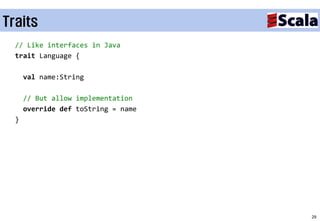 Traits
  // Like interfaces in Java
  trait Language {

      val name:String

      // But allow implementation
      override def toString = name
  }




                                     29
 