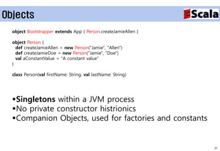Objects
  object Bootstrapper extends App { Person.createJamieAllen }

  object Person {
    def createJamieAllen = new Person("Jamie", "Allen")
    def createJamieDoe = new Person("Jamie", "Doe")
    val aConstantValue = "A constant value”
  }

  class Person(val firstName: String, val lastName: String)




  Singletons within a JVM process
  No private constructor histrionics
  Companion Objects, used for factories and constants


                                                                31
 