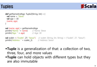 Tuples
  def getNameAndAge: Tuple2[String, Int] = {
    val name = “Steve”
    val age = 30
    (name, age)
  }

  val (name, age) = getNameAndAge
  println(“Name: “+ name)   // Name: Steve
  println(“Age: “ + age)    // Age: 30

  val scalet = (“Scalet”, 27, “Seoul”)    // scalet: (String, Int, String) = (“Scalet”, 27, “Seoul”)
  println(“Address: “ + scalet._3)       // Address: Seoul



  Tuple is a generalization of that: a collection of two,
   three, four, and more values
  Tuple can hold objects with different types but they
   are also immutable
                                                                                                       32
 