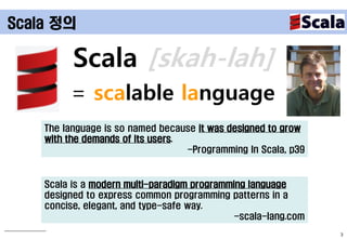 Scala 정의

          Scala [skah-lah]
         = scalable language
    The language is so named because it was designed to grow
    with the demands of its users.
                                   -Programming In Scala, p39


    Scala is a modern multi-paradigm programming language
    designed to express common programming patterns in a
    concise, elegant, and type-safe way.
                                              -scala-lang.com
                                                                3
 