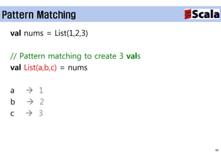 Pattern Matching
 val nums = List(1,2,3)

 // Pattern matching to create 3 vals
 val List(a,b,c) = nums

 a    1
 b    2
 c    3



                                        40
 