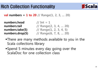 Rich Collection Functionality

 val numbers = 1 to 20 // Range(1, 2, 3, ... 20)

 numbers.head           //   Int = 1
 numbers.tail           //   Range(2, 3, 4, ... 20)
 numbers.take(5)        //   Range(1, 2, 3, 4, 5)
 numbers.drop(5)        //   Range(6, 7, 8, ... 20)

  There are many methods available to you in the
   Scala collections library
  Spend 5 minutes every day going over the
   ScalaDoc for one collection class


                                                      44
 