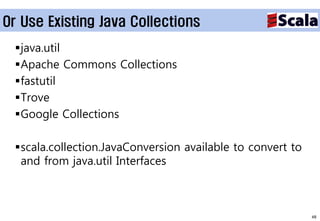 Or Use Existing Java Collections
 java.util
 Apache Commons Collections
 fastutil
 Trove
 Google Collections

 scala.collection.JavaConversion available to convert to
  and from java.util Interfaces



                                                            48
 