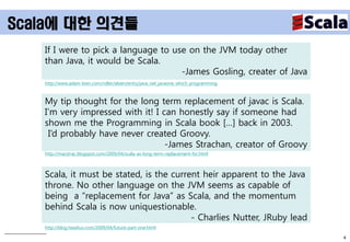 Scala에 대한 의견들
   If I were to pick a language to use on the JVM today other
   than Java, it would be Scala.
                                     -James Gosling, creater of Java
   http://www.adam-bien.com/roller/abien/entry/java_net_javaone_which_programming



   My tip thought for the long term replacement of javac is Scala.
   I’m very impressed with it! I can honestly say if someone had
   shown me the Programming in Scala book […] back in 2003.
    I’d probably have never created Groovy.
                                  -James Strachan, creator of Groovy
   http://macstrac.blogspot.com/2009/04/scala-as-long-term-replacement-for.html



   Scala, it must be stated, is the current heir apparent to the Java
   throne. No other language on the JVM seems as capable of
   being a “replacement for Java” as Scala, and the momentum
   behind Scala is now uniquestionable.
                                         - Charlies Nutter, JRuby lead
   http://blog.headius.com/2009/04/future-part-one.html

                                                                                    4
 