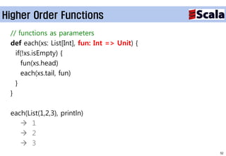 Higher Order Functions
 // functions as parameters
 def each(xs: List[Int], fun: Int => Unit) {
   if(!xs.isEmpty) {
     fun(xs.head)
     each(xs.tail, fun)
   }
 }

 each(List(1,2,3), println)
     1
     2
     3
                                               52
 