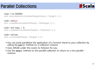 Parallel Collections
 scala> 1 to 1000000
 res0: scala.collection.immutable.Range.Inclusive = Range(1, 2, 3,...

 scala> res0.par
 res1: s.c.parallel.immutable.ParRange = ParRange(1, 2, 3,...

 scala> res1 map(_ + 1)
 res2: s.c.parallel.immutable.ParSeq[Int] = ParVector(2, 3, 4,...

 scala> res2.seq
 res3: s.c.immutable.Range = Range(2, 3, 4,...

   You can easily parallelize the application of a function literal to your collection by
    calling the par() method on a collection instance
   Uses JSR166 under the covers to fork/join for you
   Use the seq() method on the parallel collection to return to a non-parallel
    instance



                                                                                             54
 