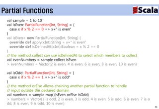 Partial Functions
 val sample = 1 to 10
 val isEven: PartialFunction[Int, String] = {
   case x if x % 2 == 0 => x+" is even"
 }
 val isEven= new PartialFunction[Int, String] {
   override def apply(x:Int):String = x+" is even"
   override def isDefinedAt(x:Int):Boolean = x % 2 == 0
 }
 // the method collect can use isDefinedAt to select which members to collect
 val evenNumbers = sample collect isEven
 > evenNumbers = Vector(2 is even, 4 is even, 6 is even, 8 is even, 10 is even)

 val isOdd: PartialFunction[Int, String] = {
   case x if x % 2 == 1 => x+" is odd"
 }
 // the method orElse allows chaining another partial function to handle
 // input outside the declared domain
 val numbers = sample map (isEven orElse isOdd)
 > numbers = Vector(1 is odd, 2 is even, 3 is odd, 4 is even, 5 is odd, 6 is even, 7 is o
 dd, 8 is even, 9 is odd, 10 is even)
                                                                                            55
 