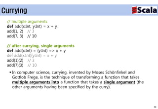 Currying
 // multiple arguments
 def add(x:Int, y:Int) = x + y
 add(1, 2) // 3
 add(7, 3) // 10

 // after currying, single arguments
 def add(x:Int) = (y:Int) => x + y
 def add(x:Int)(y:Int) = x + y
 add(1)(2) // 3
 add(7)(3) // 10
   In computer science, currying, invented by Moses Schönfinkel and
    Gottlob Frege, is the technique of transforming a function that takes
    multiple arguments into a function that takes a single argument (the
    other arguments having been specified by the curry).



                                                                            56
 