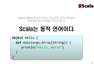 (엄밀히 말하자면 동적 언어는 아니지만, 동적 언어에서
         제공하는 많은 특징을 가지고 있다.)


   Scala는 동적 언어이다.
object Hello {
  def main(args:Array[String]) {
     println(“Hello, World”)
  }
}
                                    58
 