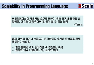 Scalability in Programming Language


     어플리케이션이 사용자의 요구에 맞추기 위해 크기나 용량을 변
     경해도, 그 기능이 계속하여 잘 동작 할 수 있는 능력
                                    -Terms




     문제 영역의 크기나 복잡도가 증가하여도 유사한 방법으로 문제
     해결이 가능한 것.

     - 빌딩 블록의 수가 증가하면  추상화 / 축약
     - 언어의 지원 / 라이브러리 / 프레임 워크




                                             5
 