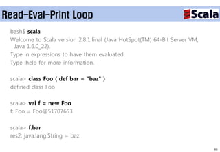 Read-Eval-Print Loop
 bash$ scala
 Welcome to Scala version 2.8.1.final (Java HotSpot(TM) 64-Bit Server VM,
  Java 1.6.0_22).
 Type in expressions to have them evaluated.
 Type :help for more information.

 scala> class Foo { def bar = "baz" }
 defined class Foo

 scala> val f = new Foo
 f: Foo = Foo@51707653

 scala> f.bar
 res2: java.lang.String = baz

                                                                            60
 