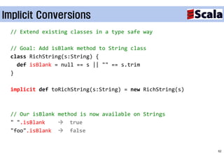 Implicit Conversions
 // Extend existing classes in a type safe way

 // Goal: Add isBlank method to String class
 class RichString(s:String) {
   def isBlank = null == s || "" == s.trim
 }

 implicit def toRichString(s:String) = new RichString(s)



 // Our isBlank method is now available on Strings
 " ".isBlank     true
 "foo".isBlank  false


                                                           62
 