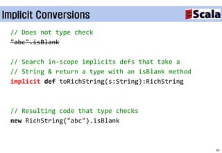 Implicit Conversions
 // Does not type check
 "abc".isBlank

 // Search in-scope implicits defs that take a
 // String & return a type with an isBlank method
 implicit def toRichString(s:String):RichString



 // Resulting code that type checks
 new RichString("abc").isBlank



                                                    63
 
