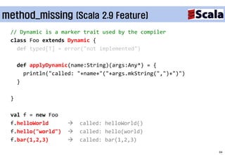 method_missing (Scala 2.9 Feature)
 // Dynamic is a marker trait used by the compiler
 class Foo extends Dynamic {
   def typed[T] = error("not implemented")

     def applyDynamic(name:String)(args:Any*) = {
       println("called: "+name+"("+args.mkString(",")+")")
     }

 }

 val f = new Foo
 f.helloWorld          called: helloWorld()
 f.hello("world")      called: hello(world)
 f.bar(1,2,3)          called: bar(1,2,3)

                                                             64
 