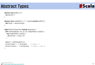 Abstract Types
     abstract class Buffer[+T] {
       val element: T
     }

     abstract class SeqBuffer[U, +T <: Seq[U]] extends Buffer[T] {
       def length = element.length
     }

     object AbstractTypeTest2 extends Application {
      def newIntSeqBuf(e1: Int, e2: Int): SeqBuffer[Int, Seq[Int]] =
        new SeqBuffer[Int, List[Int]] {
          val element = List(e1, e2)
        }

         val buf = newIntSeqBuf(7, 8)
         println("length = " + buf.length)     // length = 2
         println("content = " + buf.element)   // content = List(7, 8)
     }




출처: http://www.scala-lang.org/node/105                                   71
 
