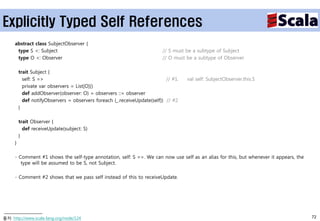 Explicitly Typed Self References
     abstract class SubjectObserver {
      type S <: Subject                                                  // S must be a subtype of Subject
      type O <: Observer                                                 // O must be a subtype of Observer

         trait Subject {
           self: S =>                                                      // #1.   val self: SubjectObserver.this.S
           private var observers = List[O]()
           def addObserver(observer: O) = observers ::= observer
           def notifyObservers = observers foreach (_.receiveUpdate(self)) // #2
         }

         trait Observer {
           def receiveUpdate(subject: S)
         }
     }

     - Comment #1 shows the self-type annotation, self: S =>. We can now use self as an alias for this, but whenever it appears, the
        type will be assumed to be S, not Subject.

     - Comment #2 shows that we pass self instead of this to receiveUpdate.




출처: http://www.scala-lang.org/node/124                                                                                                 72
 