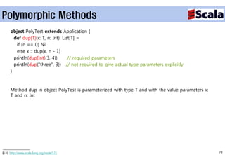 Polymorphic Methods
     object PolyTest extends Application {
       def dup[T](x: T, n: Int): List[T] =
        if (n == 0) Nil
        else x :: dup(x, n - 1)
       println(dup[Int](3, 4))      // required parameters
       println(dup("three", 3)) // not required to give actual type parameters explicitly
     }



     Method dup in object PolyTest is parameterized with type T and with the value parameters x:
     T and n: Int




출처: http://www.scala-lang.org/node/121                                                             73
 