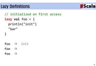 Lazy Definitions
  // initialized on first access
  lazy val foo = {
    println("init")
    "bar"
  }

  foo      init
  foo   
  foo   


                                   78
 
