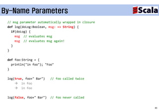 By-Name Parameters
 // msg parameter automatically wrapped in closure
 def log(doLog:Boolean, msg: => String) {
   if(doLog) {
     msg // evaluates msg
     msg // evaluates msg again!
   }
 }

 def foo:String = {
   println("in foo"); "Foo"
 }

 log(true, foo+" Bar")    // foo called twice
      in foo
      in foo

 log(false, foo+" Bar")   // foo never called


                                                     80
 