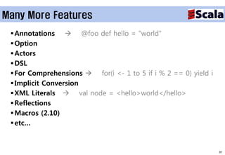Many More Features
  Annotations  @foo def hello = "world"
  Option
  Actors
  DSL
  For Comprehensions  for(i <- 1 to 5 if i % 2 == 0) yield i
  Implicit Conversion
  XML Literals  val node = <hello>world</hello>
  Reflections
  Macros (2.10)
  etc…



                                                                 81
 