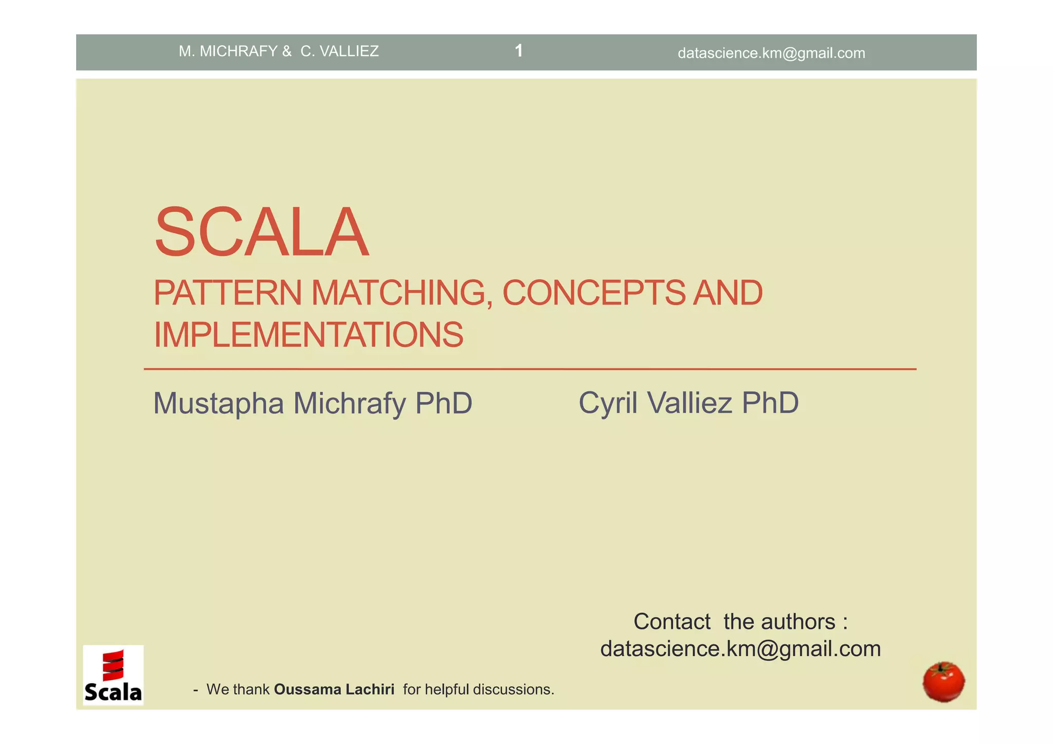 SCALA PATTERN MATCHING, CONCEPTS AND IMPLEMENTATIONS Mustapha Michrafy PhD M. MICHRAFY & C. VALLIEZ Contact the authors : datascience.km@gmail.com datascience.km@gmail.com1 Cyril Valliez PhD - We thank Oussama Lachiri for helpful discussions. 