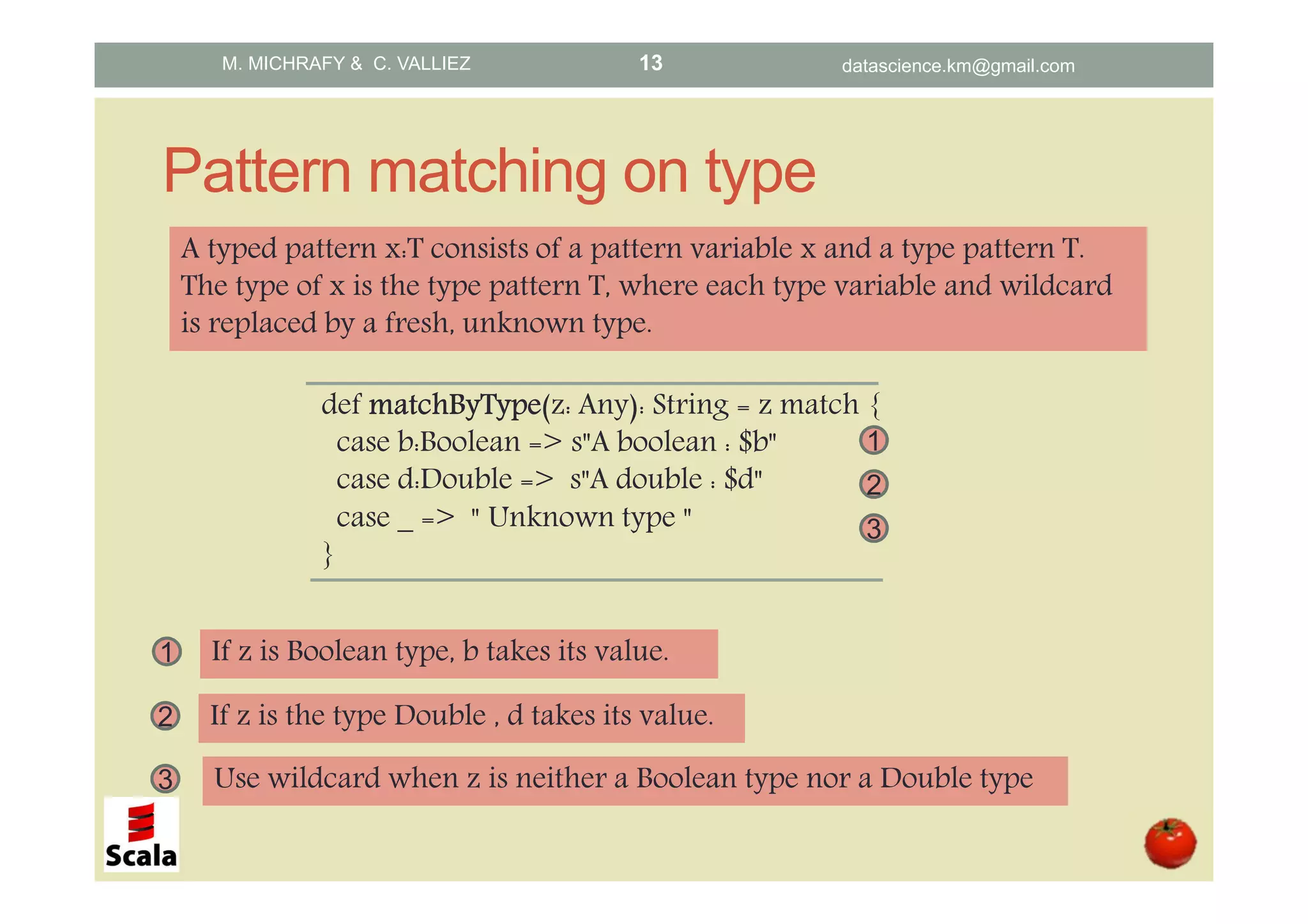 Pattern matching on type def matchByTypematchByTypematchByTypematchByType(z: Any): String = z match { case b:Boolean => s"A boolean : $b" case d:Double => s"A double : $d" case _ => " Unknown type " } 1 2 3 1 If z is Boolean type, b takes its value. 2 If z is the type Double , d takes its value. 3 Use wildcard when z is neither a Boolean type nor a Double type A typed pattern x:T consists of a pattern variable x and a type pattern T. The type of x is the type pattern T, where each type variable and wildcard is replaced by a fresh, unknown type. M. MICHRAFY & C. VALLIEZ datascience.km@gmail.com13 