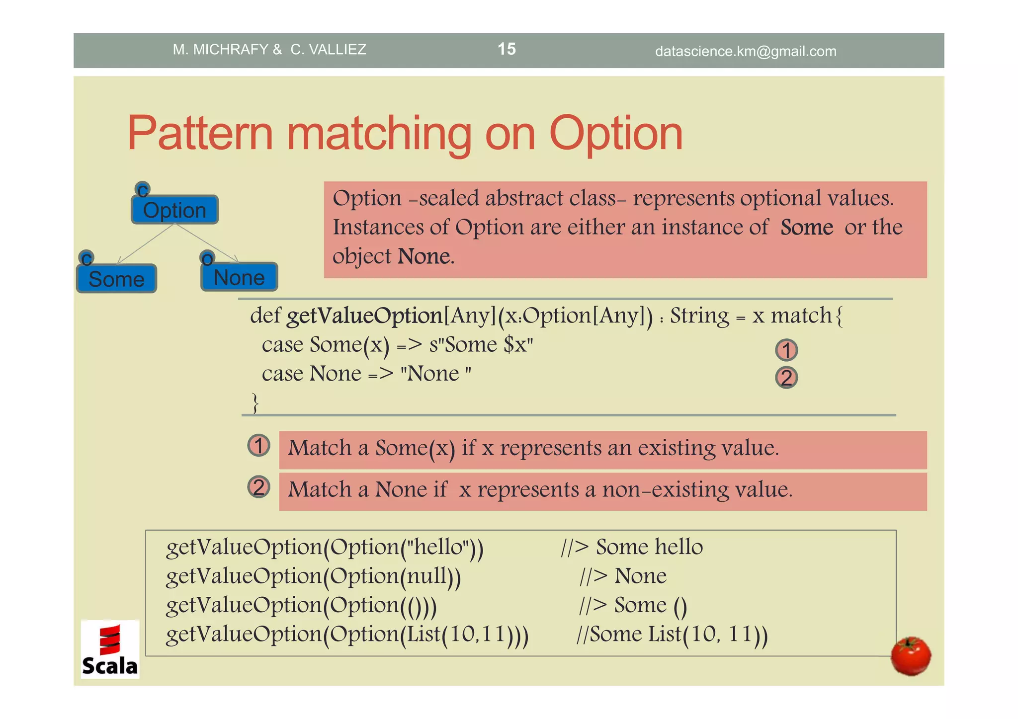 Pattern matching on Option def getValueOptiongetValueOptiongetValueOptiongetValueOption[Any](x:Option[Any]) : String = x match{ case Some(x) => s"Some $x" case None => "None " } 1 Option -sealed abstract class- represents optional values. Instances of Option are either an instance of SomeSomeSomeSome or the object None.None.None.None. getValueOption(Option("hello")) //> Some hello getValueOption(Option(null)) //> None getValueOption(Option(())) //> Some () getValueOption(Option(List(10,11))) //Some List(10, 11)) 1 Match a Some(x) if x represents an existing value. Option Some None c c o 2 Match a None if x represents a non-existing value. 2 M. MICHRAFY & C. VALLIEZ datascience.km@gmail.com15 